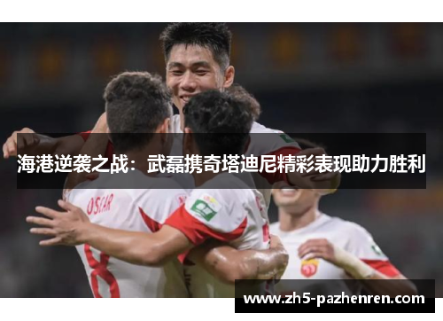 海港逆袭之战:武磊携奇塔迪尼精彩表现助力胜利 海港逆袭之战:武磊携奇塔迪尼精彩表现助力胜利