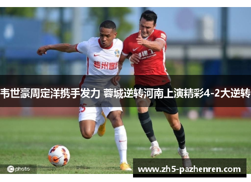 韦世豪周定洋携手发力 蓉城逆转河南上演精彩4-2大逆转 韦世豪周定洋携手发力 蓉城逆转河南上演精彩4-2大逆转